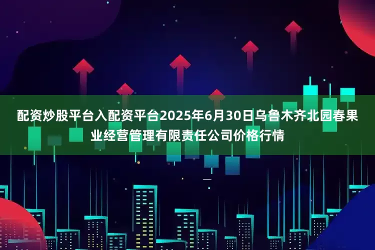 配资炒股平台入配资平台2025年6月30日乌鲁木齐北园春果业经营管理有限责任公司价格行情