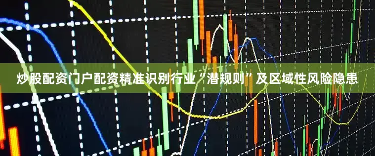 炒股配资门户配资精准识别行业“潜规则”及区域性风险隐患