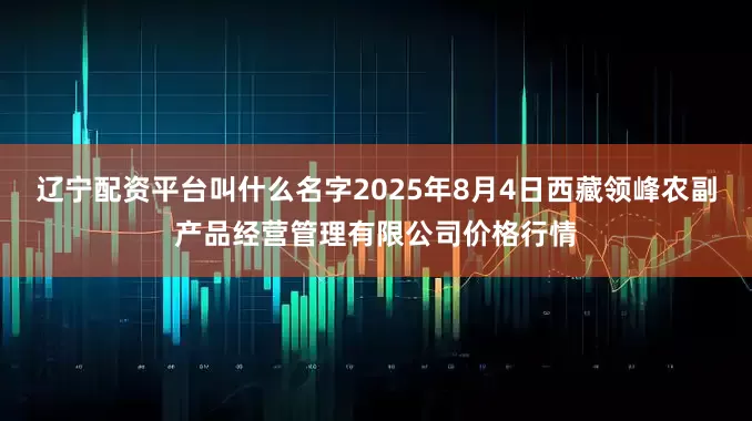 辽宁配资平台叫什么名字2025年8月4日西藏领峰农副产品经营管理有限公司价格行情