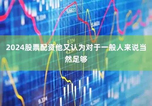 2024股票配资他又认为对于一般人来说当然足够